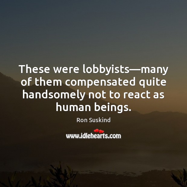 These were lobbyists—many of them compensated quite handsomely not to react 