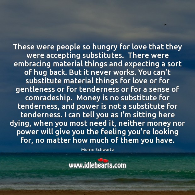 These were people so hungry for love that they were accepting substitutes. Morrie Schwartz Picture Quote