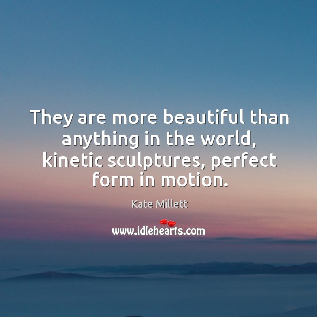 They are more beautiful than anything in the world, kinetic sculptures, perfect form in motion. Kate Millett Picture Quote