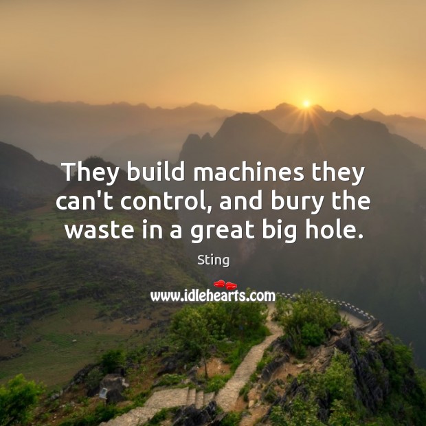 They build machines they can’t control, and bury the waste in a great big hole. Sting Picture Quote