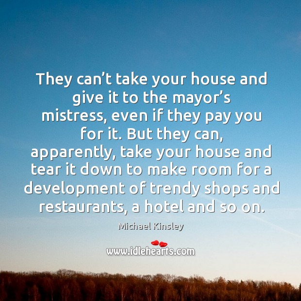They can’t take your house and give it to the mayor’s mistress, even if they pay you for it. Michael Kinsley Picture Quote