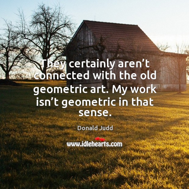 They certainly aren’t connected with the old geometric art. My work isn’t geometric in that sense. Image