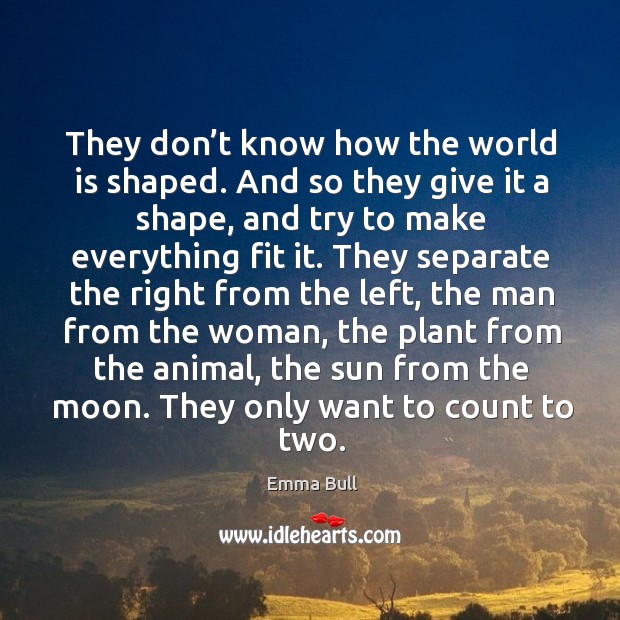 They don’t know how the world is shaped. And so they give it a shape, and try to make everything fit it. 