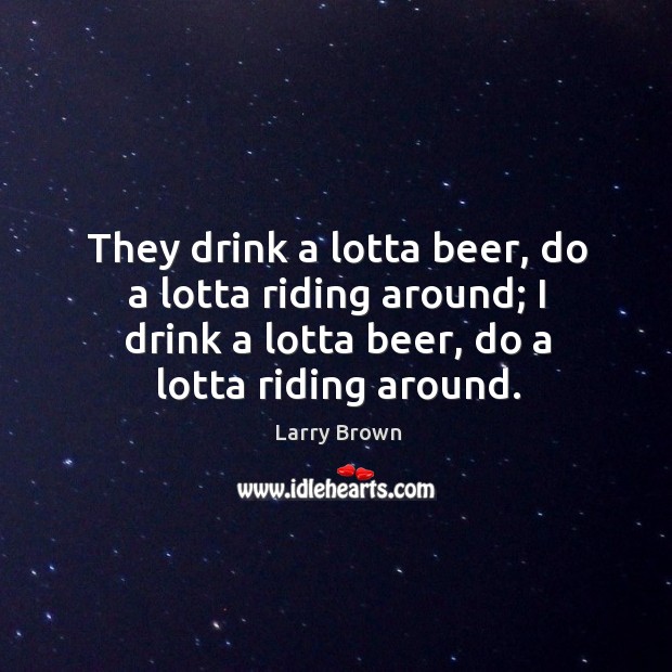 They drink a lotta beer, do a lotta riding around; I drink a lotta beer, do a lotta riding around. Larry Brown Picture Quote