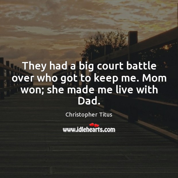 They had a big court battle over who got to keep me. Mom won; she made me live with Dad. Image