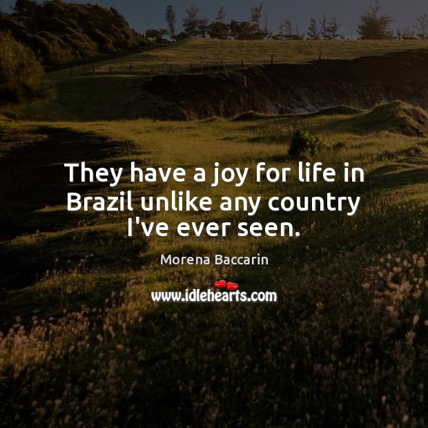 They have a joy for life in Brazil unlike any country I’ve ever seen. Morena Baccarin Picture Quote