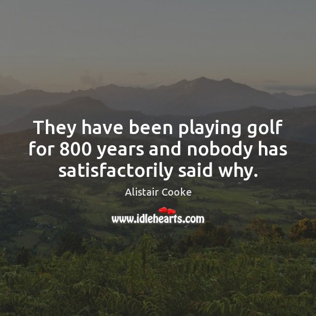 They have been playing golf for 800 years and nobody has satisfactorily said why. Alistair Cooke Picture Quote