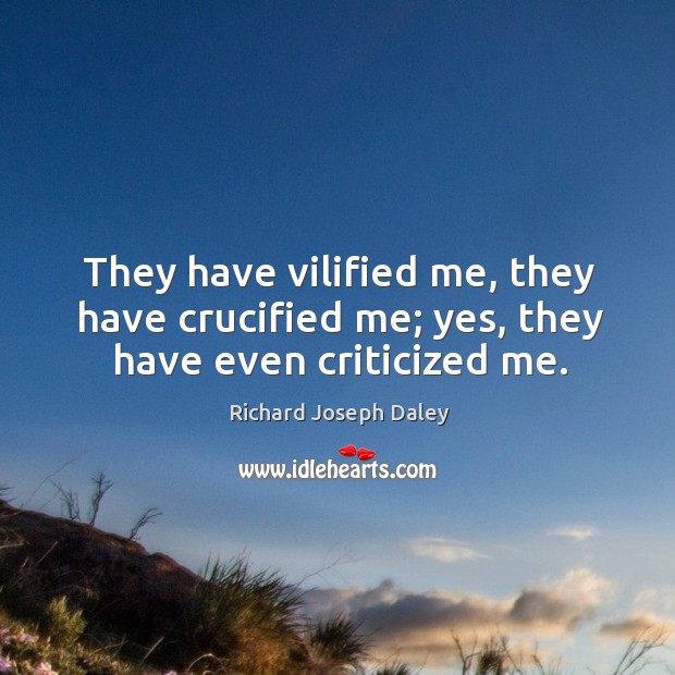 They have vilified me, they have crucified me; yes, they have even criticized me. Richard Joseph Daley Picture Quote