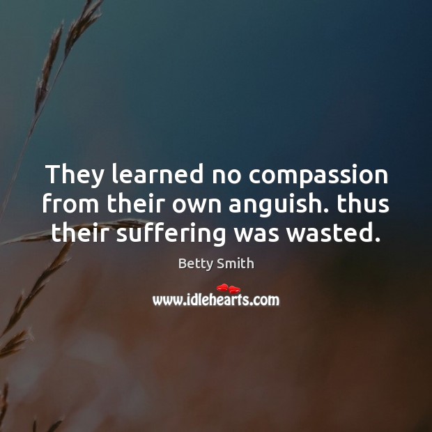 They learned no compassion from their own anguish. thus their suffering was wasted. Betty Smith Picture Quote