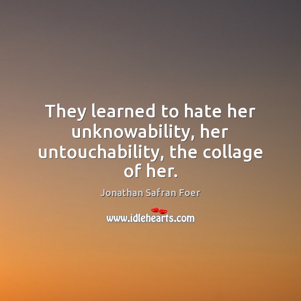 They learned to hate her unknowability, her untouchability, the collage of her. Jonathan Safran Foer Picture Quote