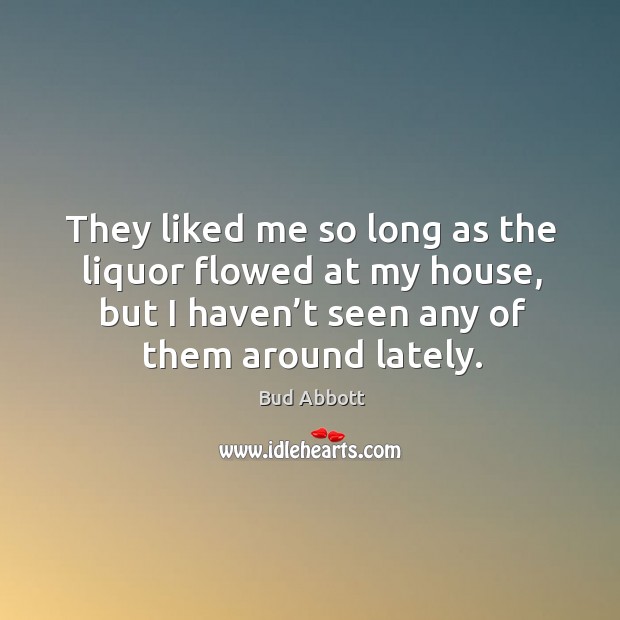 They liked me so long as the liquor flowed at my house, but I haven’t seen any of them around lately. Bud Abbott Picture Quote