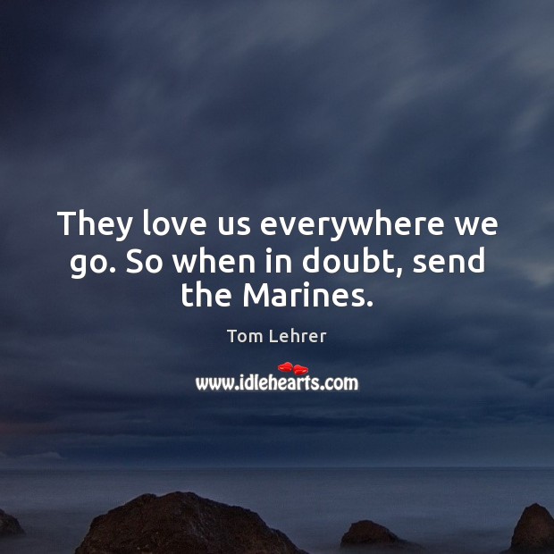 They love us everywhere we go. So when in doubt, send the Marines. Tom Lehrer Picture Quote