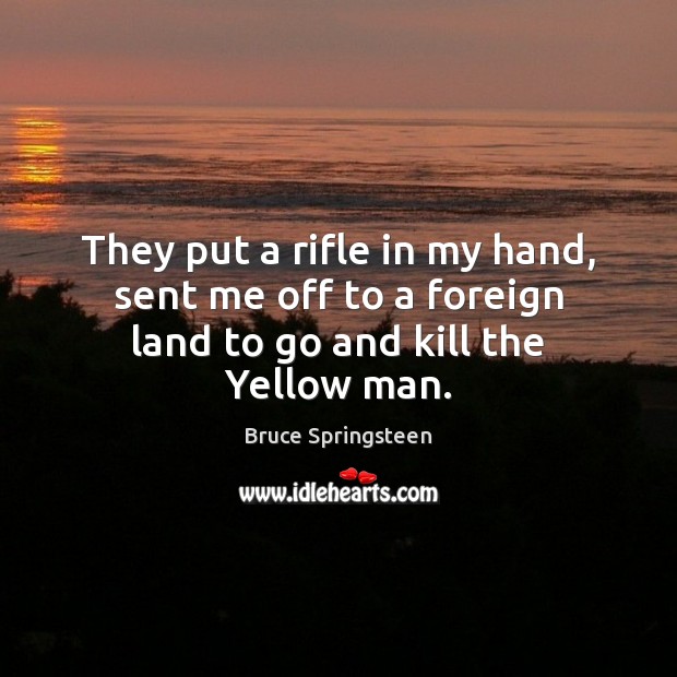 They put a rifle in my hand, sent me off to a foreign land to go and kill the Yellow man. Bruce Springsteen Picture Quote