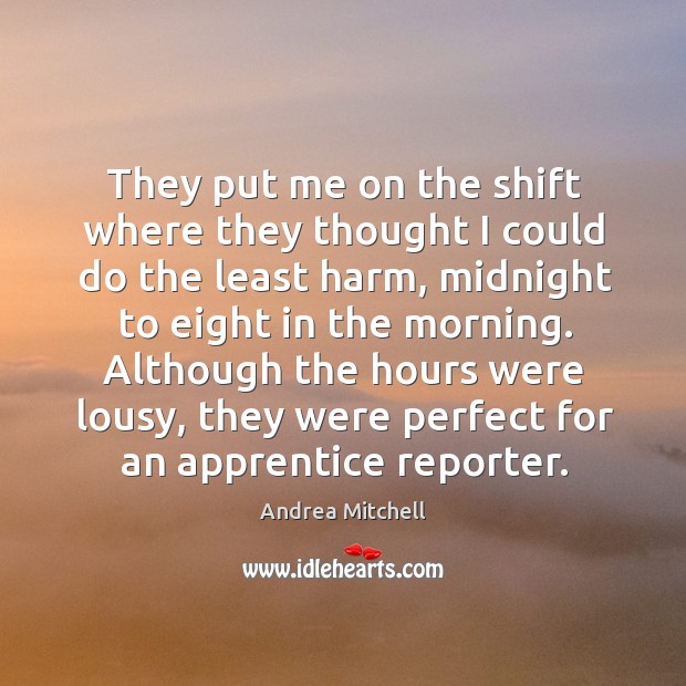 They put me on the shift where they thought I could do the least harm, midnight to eight in the morning. Andrea Mitchell Picture Quote
