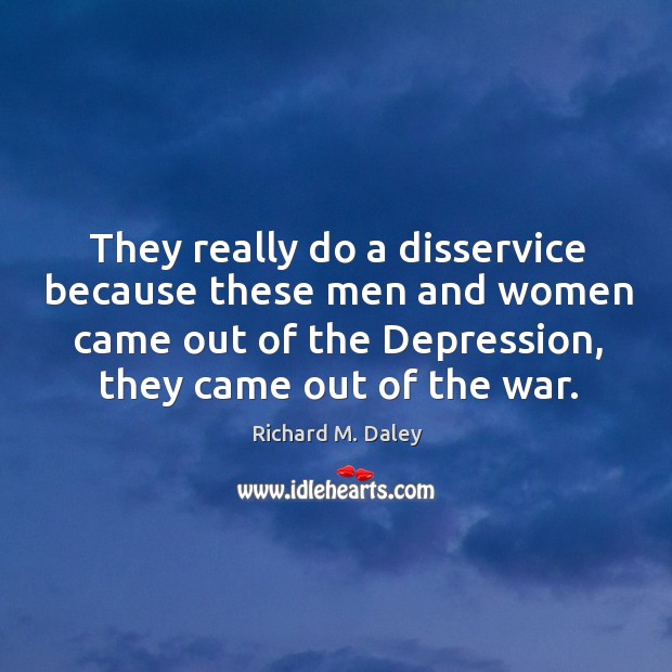 They really do a disservice because these men and women came out of the depression, they came out of the war. Richard M. Daley Picture Quote