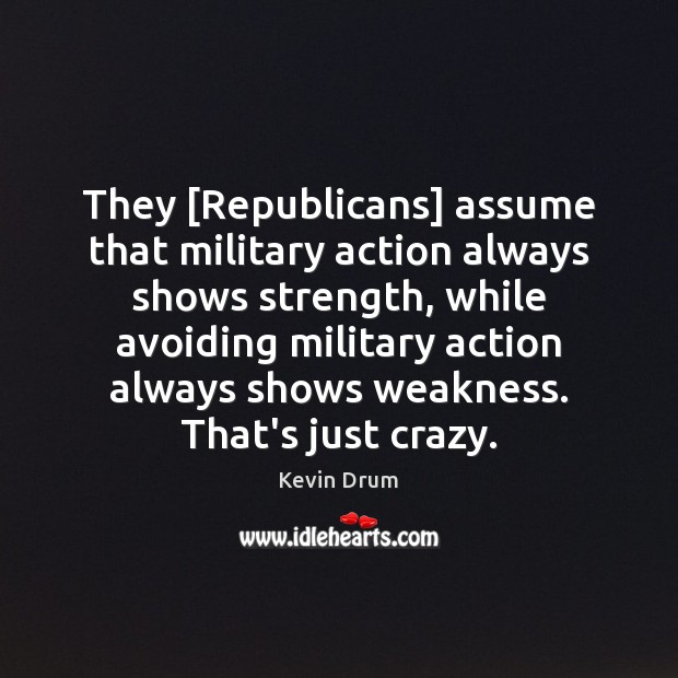They [Republicans] assume that military action always shows strength, while avoiding military Kevin Drum Picture Quote