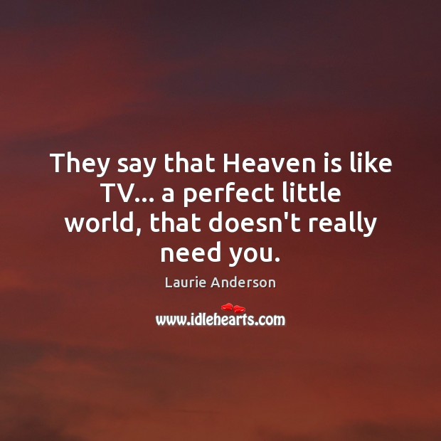 They say that Heaven is like TV… a perfect little world, that doesn’t really need you. Laurie Anderson Picture Quote