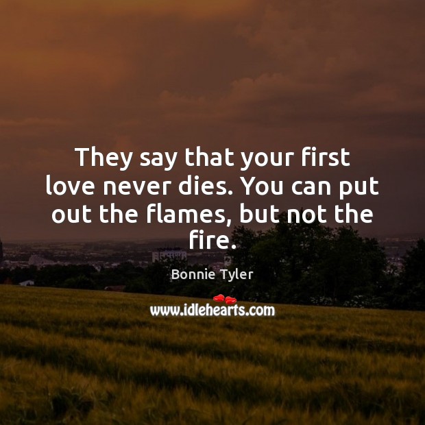 They say that your first love never dies. You can put out the flames, but not the fire. Bonnie Tyler Picture Quote