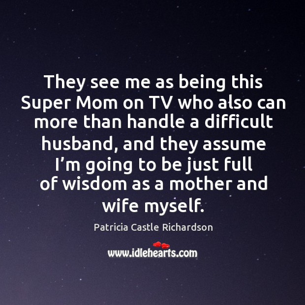 They see me as being this super mom on tv who also can more than handle a difficult husband Patricia Castle Richardson Picture Quote