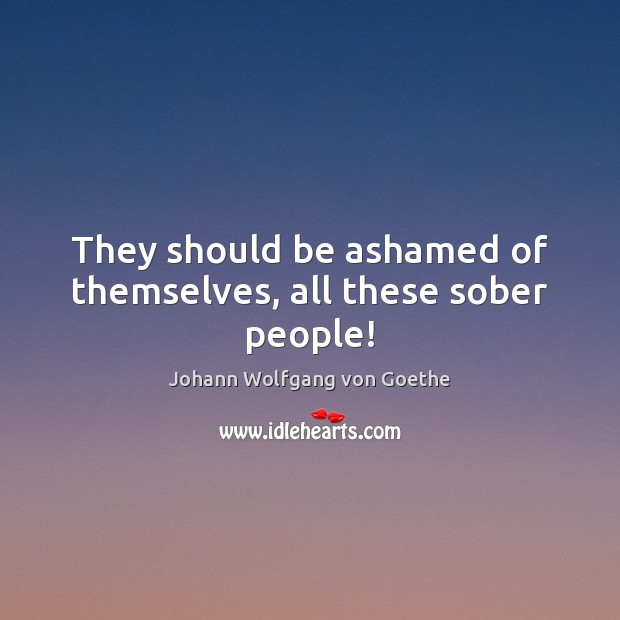 They should be ashamed of themselves, all these sober people! Johann Wolfgang von Goethe Picture Quote