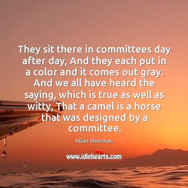 They sit there in committees day after day, and they each put in a color and it comes out gray. Allan Sherman Picture Quote