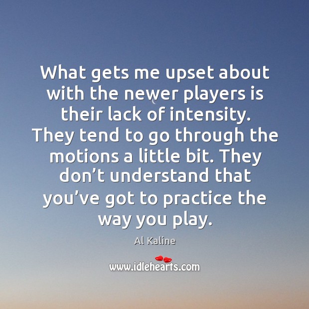 They tend to go through the motions a little bit. They don’t understand that you’ve got to practice the way you play. Practice Quotes Image