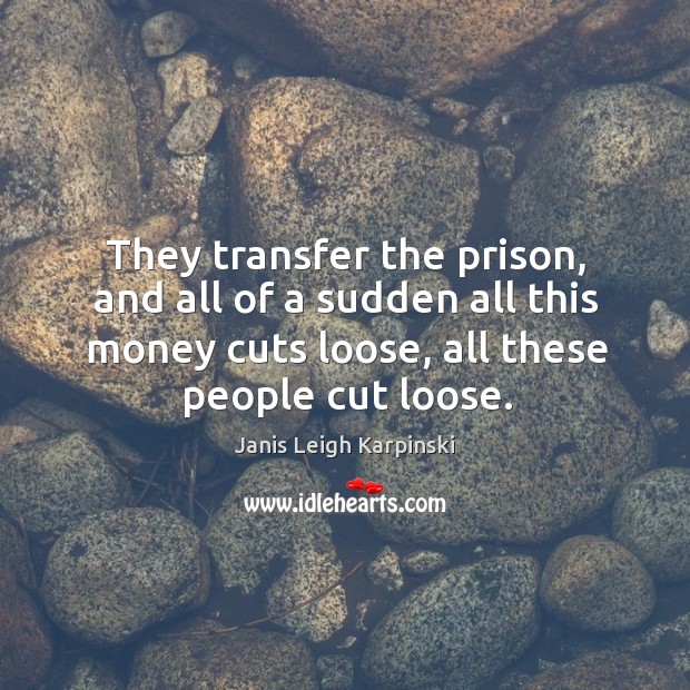 They transfer the prison, and all of a sudden all this money cuts loose, all these people cut loose. Janis Leigh Karpinski Picture Quote