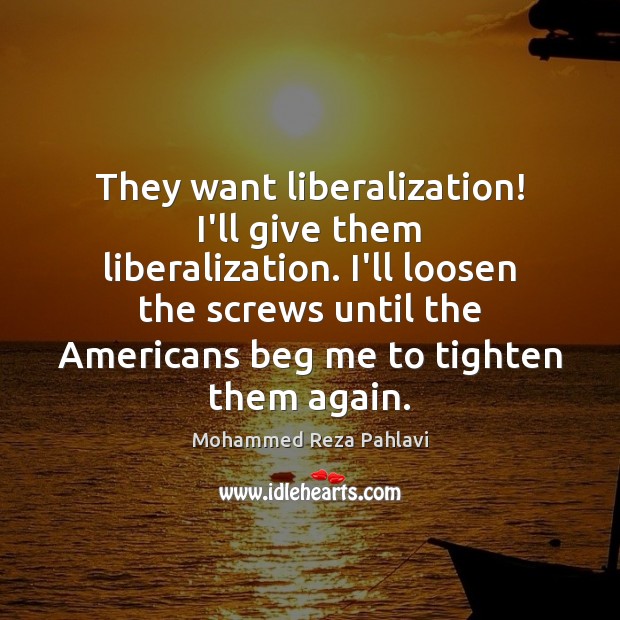 They want liberalization! I’ll give them liberalization. I’ll loosen the screws until 