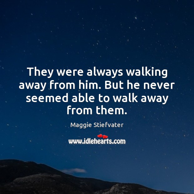 They were always walking away from him. But he never seemed able to walk away from them. 