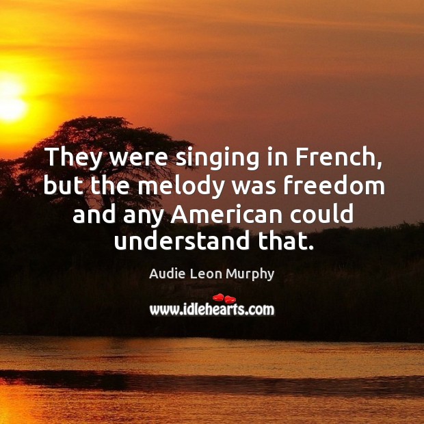 They were singing in french, but the melody was freedom and any american could understand that. Audie Leon Murphy Picture Quote