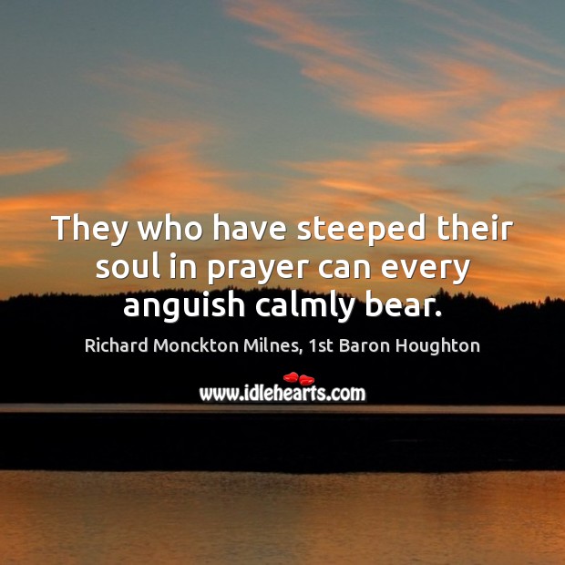 They who have steeped their soul in prayer can every anguish calmly bear. Richard Monckton Milnes, 1st Baron Houghton Picture Quote