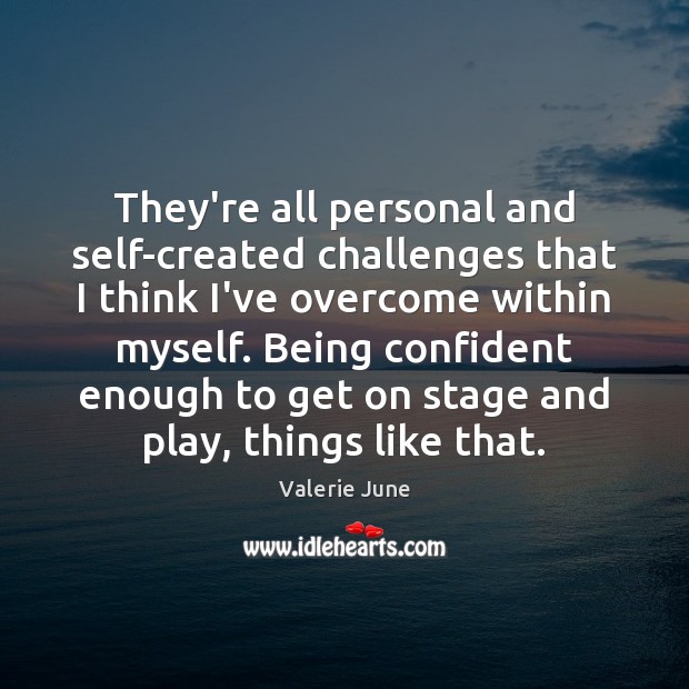 They’re all personal and self-created challenges that I think I’ve overcome within Image