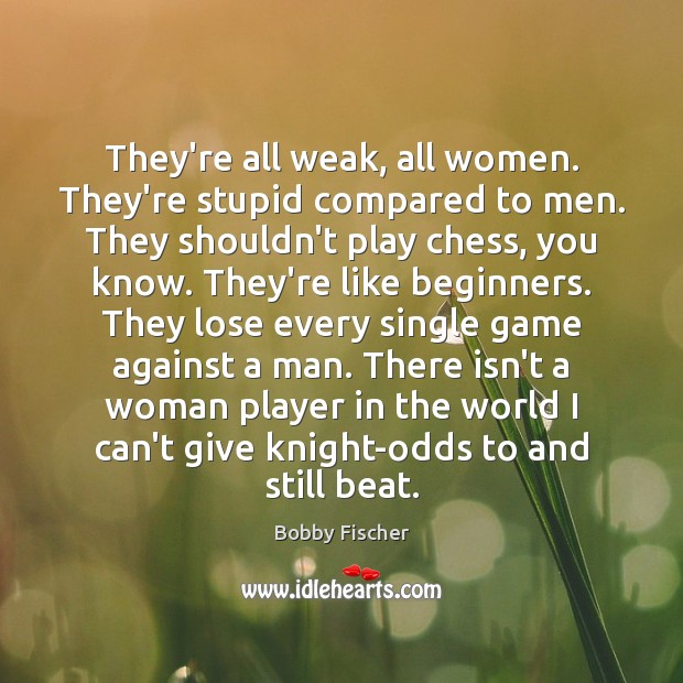 They’re all weak, all women. They’re stupid compared to men. They shouldn’t 