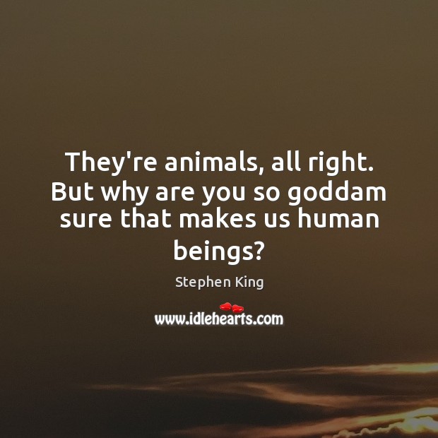 They’re animals, all right. But why are you so Goddam sure that makes us human beings? Image