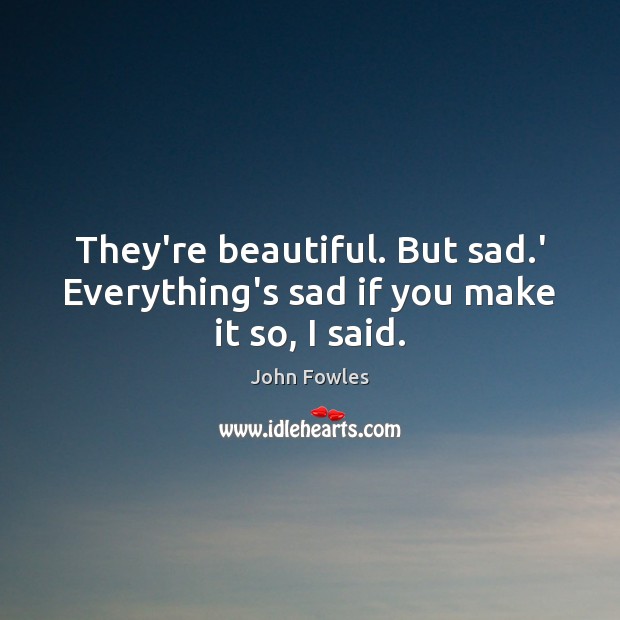 They’re beautiful. But sad.’ Everything’s sad if you make it so, I said. John Fowles Picture Quote