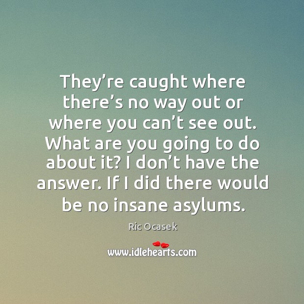 They’re caught where there’s no way out or where you can’t see out. What are you going to do about it? Ric Ocasek Picture Quote