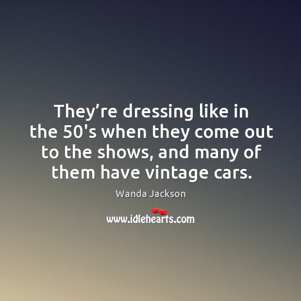They’re dressing like in the 50’s when they come out to the shows, and many of them have vintage cars. Wanda Jackson Picture Quote