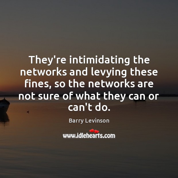 They’re intimidating the networks and levying these fines, so the networks are 