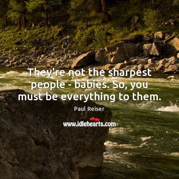 They’re not the sharpest people – babies. So, you must be everything to them. Image