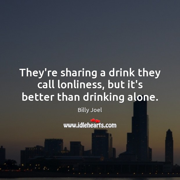 They’re sharing a drink they call lonliness, but it’s better than drinking alone. Image
