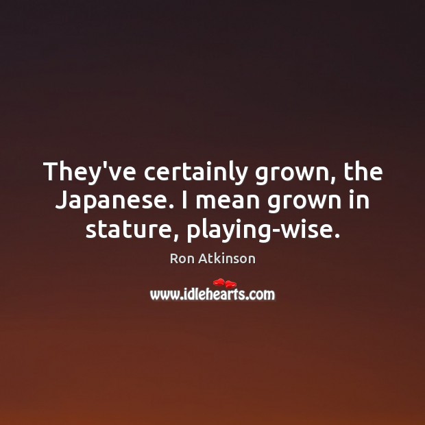 They’ve certainly grown, the Japanese. I mean grown in stature, playing-wise. Image