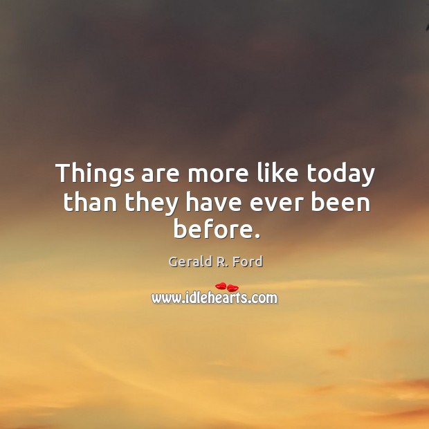 Things are more like today than they have ever been before. Gerald R. Ford Picture Quote