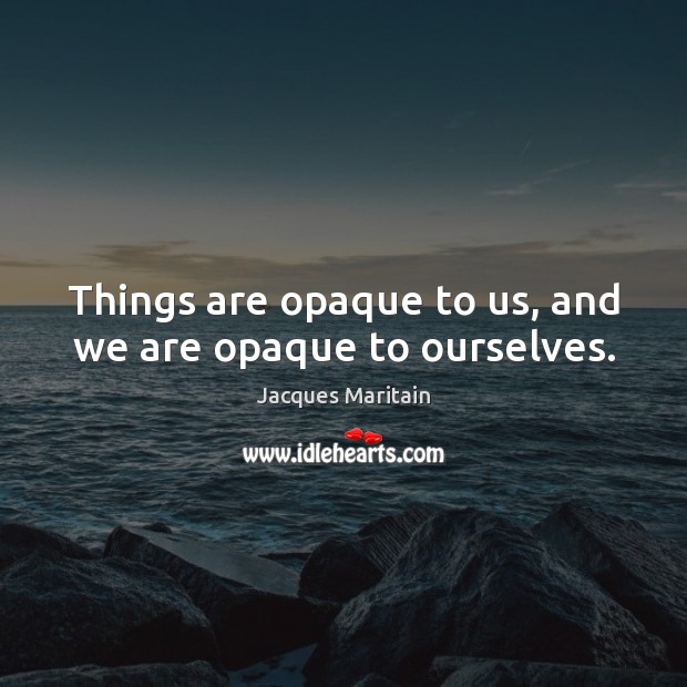 Things are opaque to us, and we are opaque to ourselves. Image