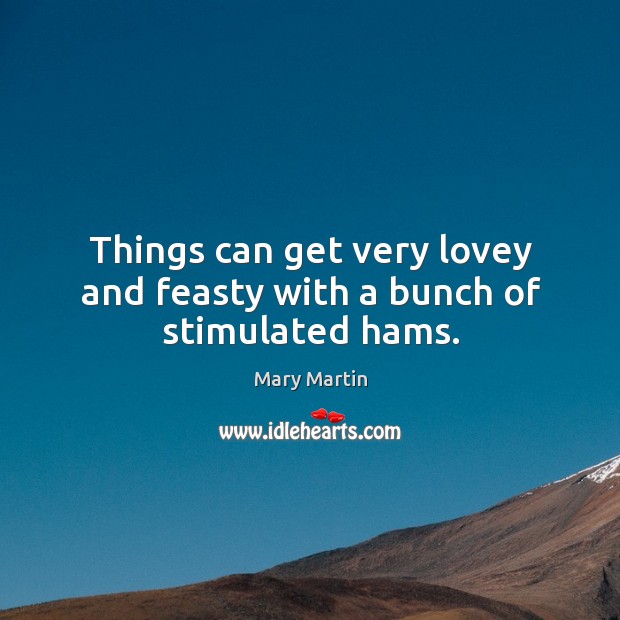 Things can get very lovey and feasty with a bunch of stimulated hams. Mary Martin Picture Quote
