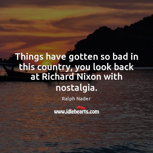 Things have gotten so bad in this country, you look back at Richard Nixon with nostalgia. Ralph Nader Picture Quote