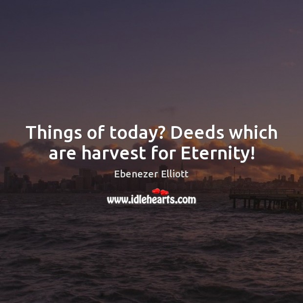 Things of today? Deeds which are harvest for Eternity! Ebenezer Elliott Picture Quote