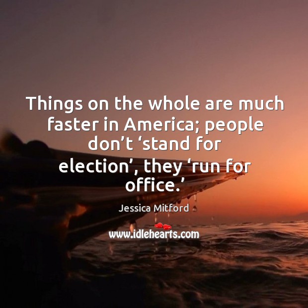 Things on the whole are much faster in america; people don’t ‘stand for election’, they ‘run for office.’ Jessica Mitford Picture Quote