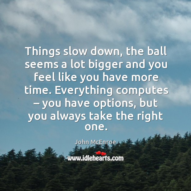 Things slow down, the ball seems a lot bigger and you feel like you have more time. John McEnroe Picture Quote
