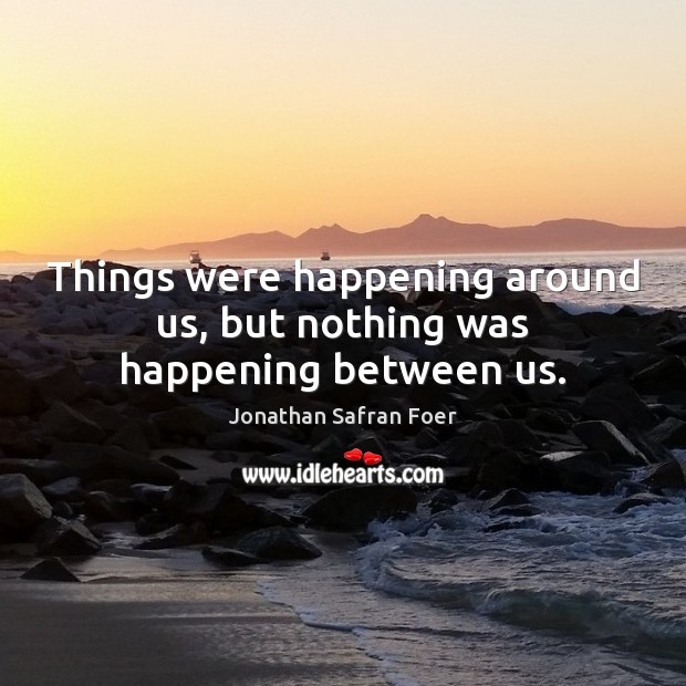 Things were happening around us, but nothing was happening between us. Jonathan Safran Foer Picture Quote