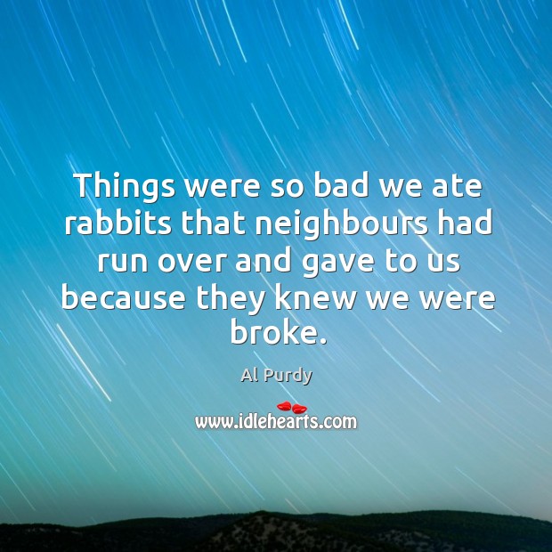 Things were so bad we ate rabbits that neighbours had run over and gave to us because they knew we were broke. Al Purdy Picture Quote